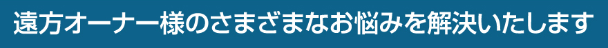 遠方オーナー様のさまざまなお悩みを解決いたします