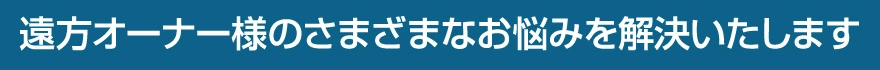 遠方オーナー様のさまざまなお悩みを解決いたします