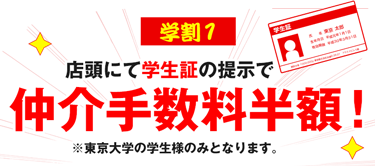 店頭にて学生証提示で仲介手数料半額!もちろん留学生のみなさんも半額!※東京大学の学生様のみとなります。